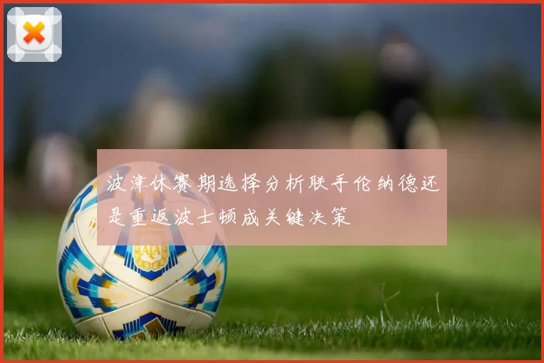 波津休赛期选择分析联手伦纳德还是重返波士顿成关键决策